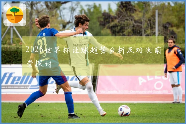 2026世界杯让球趋势分析及对决前景探讨