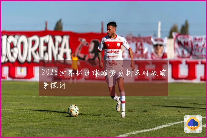 2026世界杯让球趋势分析及对决前景探讨